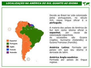 LOCALIZAÇÃO NA AMÉRICA DO SUL QUANTO AO IDIOMA
Devido ao Brasil ter sido colonizado
pelos portugueses, no século
XVI, nossa língua oficial é o
português.
A maioria dos países da América do
Sul tem como idioma oficial o
espanhol, por causa da
colonização espanhola.
As excessões são Guiana
(inglês), Suriname (holandês) e
Guiana Francesa (francês).
América Latina: Formada por
países em que seu idioma é
derivada do latim.
América Anglo-saxônica:
Formada por países de língua
inglesa.

 