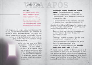 16 17
Estáchegandoodiaemquecadaumdenós,sejacristão
ou não, vai descobrir exatamente o que está além da
cortina do tempo. A Bíblia promete a Vida Eterna para
alguns, e para outros, promete condenação. Todo ser
humano ao longo da história tem certamente se
perguntado: “O que vai acontecer comigo
quando eu morrer?”
Muito antes de haver uma Bíblia
para se ler, o profeta Jó observava
a natureza. Ele falou sobre a
esperança de uma árvore, como
era cortada e morria, mas pelo
cheiro das águas, salta de volta
à vida e lança brotos frescos.
Jó sabia que o homem, como
a árvore, voltaria a ressuscitar
para a vida:
Morrendo o homem, porventura, tornará
a viver? Todos os dias de meu combate
esperaria, até que viesse a minha mudança.
Chamar-me-ias, e eu te responderia; afeiçoa-te
à obra de tuas mãos.
FMas agora contas os meus passos; não estás
tu vigilante sobre o meu pecado? (Jó 14:14-16)
Jó pode não ter tido uma Bíblia para ler, mas sabia que
Deus iria, um dia, ressuscitá-lo do sepulcro quando o
Redentor da humanidade viesse.
Quem me dera, agora, que as minhas palavras
se escrevessem! Quem me dera que se
gravassem num livro!
E que, com pena de ferro e com chumbo, para
sempre fossem esculpidas na rocha!
Porque eu sei que o meu Redentor vive, e que
por fim se levantará sobre a terra.
E depois de consumida a minha pele, ainda em
minha carne verei a Deus. (Jó 19:23-26)
O profeta estava falando do Senhor Jesus e da
ressurreição do Seu povo. Por revelação Jó sabia
que, ainda que nossos corpos possam desaparecer
completamente, Jesus restaurará nossa carne. E com
nossos próprios olhos veremos Sua Vinda. Todo o
povo de Deus anela ver esse dia glorioso.
Vida ApósVida Após
João 5:28-29
Não vos maravilheis disso,
porque vem a hora em que
todos os que estão nos
sepulcros ouvirão a sua voz.
E os que fizeram o bem sairão
para a ressurreição da vida;
e os que fizeram o mal, para a
ressurreição da condenação.
 