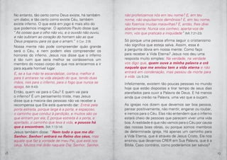 18 19
No entanto, tão certo como Deus existe, há também
um diabo; e tão certo como existe Céu, também
existe inferno. O que está em jogo é mais alto do
que podemos imaginar. O apóstolo Paulo disse que
“As coisas que o olho não viu, e o ouvido não ouviu,
e não subiram ao coração do homem são as que
Deus preparou para os que o amam.” (I Cor. 2:9)
Nossa mente não pode compreender quão grande
será o Céu, e nem podem eles compreender os
horrores do inferno. Jesus nos disse que o inferno
é tão ruim que seria melhor se cortássemos um
membro do nosso corpo do que nos arriscarmos a ir
para aquele horrível lugar.
E, se a tua mão te escandalizar, corta-a; melhor é
para ti entrares na vida aleijado do que, tendo duas
mãos, ires para o inferno, para o fogo que nunca se
apaga, (Mr 9:43)
Então, quem vai para o Céu? E quem vai para
o inferno? É um pensamento triste, mas Jesus
disse que a maioria das pessoas não vai receber a
recompensa que Ele está querendo dar: Entrai pela
porta estreita, porque larga é a porta, e espaçoso,
o caminho que conduz à perdição, e muitos são os
que entram por ela; E porque estreita é a porta, e
apertado, o caminho que leva à vida, e poucos há
que a encontrem. (Mt 7:13-14)
Jesus também disse: “Nem todo o que me diz:
Senhor, Senhor! entrará no Reino dos céus, mas
aquele que faz a vontade de meu Pai, que está nos
céus. Muitos me dirão naquele Dia: Senhor, Senhor,
não profetizamos nós em teu nome? E, em teu
nome, não expulsamos demônios? E, em teu nome,
não fizemos muitas maravilhas? E, então, lhes direi
abertamente: Nunca vos conheci; apartai-vos de
mim, vós que praticais a iniquidade” (Mt 7:21-23)
Só porque uma pessoa afirma seguir o cristianismo
não significa que esteja salva. Assim, essa é
a pergunta óbvia em nossa mente: Como faço
para receber a Vida Eterna? Jesus nos deu uma
resposta muito simples: Na verdade, na verdade
vos digo que, quem ouve a minha palavra e crê
naquele que me enviou tem a vida eterna e não
entrará em condenação, mas passou da morte para
a vida. (Jo 5:24)
Infelizmente, existem tão poucas pessoas no mundo
hoje que estão dispostas a tirar tempo de seus dias
atarefados para ouvir a Palavra de Deus. E há menos
ainda que crerão na Palavra, uma vez que a ouçam.
As igrejas nos dizem que devemos ser boa pessoa,
pensar positivamente, não mentir, enganar ou roubar,
e iremos para o Céu. Elas não entendem que o inferno
estará cheio de pessoas que parecem viver uma vida
boa. A realidade é que não vamos para o Céu por causa
das nossas boas obras, ou porque somos membros
de determinada igreja. Há apenas um caminho para
a Vida Eterna, que é através de Jesus Cristo. Ele nos
ensinou que devemos CRER em Sua Palavra, que é a
Bíblia. Caso contrário, como poderíamos ser salvos?
 