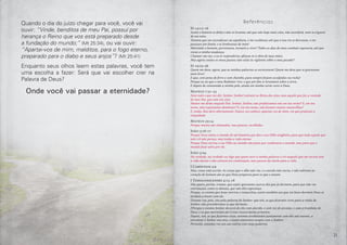 21
Quando o dia do juízo chegar para você, você vai
ouvir: “Vinde, benditos de meu Pai, possuí por
herança o Reino que vos está preparado desde
a fundação do mundo;” (Mt 25:34), ou vai ouvir:
“Apartai-vos de mim, malditos, para o fogo eterno,
preparado para o diabo e seus anjos”? (Mt 25:41)
Enquanto seus olhos leem estas palavras, você tem
uma escolha a fazer: Será que vai escolher crer na
Palavra de Deus?
Onde você vai passar a eternidade?
Referências
Jó 14:12-16
Assim o homem se deita e não se levanta; até que não haja mais céus, não acordará, nem se erguerá
de seu sono.
Tomara que me escondesses na sepultura, e me ocultasses até que a tua ira se desviasse, e me
pusesses um limite, e te lembrasses de mim!
Morrendo o homem, porventura, tornará a viver? Todos os dias de meu combate esperaria, até que
viesse a minha mudança.
Chamar-me-ias, e eu te responderia; afeiçoa-te à obra de tuas mãos.
Mas agora contas os meus passos; não estás tu vigilante sobre o meu pecado?
Jó 19:23-26
Quem me dera, agora, que as minhas palavras se escrevessem! Quem me dera que se gravassem
num livro!
E que, com pena de ferro e com chumbo, para sempre fossem esculpidas na rocha!
Porque eu sei que o meu Redentor vive, e que por fim se levantará sobre a terra.
E depois de consumida a minha pele, ainda em minha carne verei a Deus.
Mateus 7:21-23
Nem todo o que me diz: Senhor, Senhor! entrará no Reino dos céus, mas aquele que faz a vontade
de meu Pai, que está nos céus.
Muitos me dirão naquele Dia: Senhor, Senhor, não profetizamos nós em teu nome? E, em teu
nome, não expulsamos demônios? E, em teu nome, não fizemos muitas maravilhas?
E, então, lhes direi abertamente: Nunca vos conheci; apartai-vos de mim, vós que praticais a
iniquidade.
Mateus 22:14
Porque muitos são chamados, mas poucos, escolhidos.
João 3:16-17
Porque Deus amou o mundo de tal maneira que deu o seu Filho unigênito, para que todo aquele que
nele crê não pereça, mas tenha a vida eterna.
Porque Deus enviou o seu Filho ao mundo não para que condenasse o mundo, mas para que o
mundo fosse salvo por ele.
João 5:24
Na verdade, na verdade vos digo que quem ouve a minha palavra e crê naquele que me enviou tem
a vida eterna e não entrará em condenação, mas passou da morte para a vida.
I Coríntios 2:9
Mas, como está escrito: As coisas que o olho não viu, e o ouvido não ouviu, e não subiram ao
coração do homem são as que Deus preparou para os que o amam.
I Tessalonicenses 4:13-18
Não quero, porém, irmãos, que sejais ignorantes acerca dos que já dormem, para que não vos
entristeçais, como os demais, que não têm esperança.
Porque, se cremos que Jesus morreu e ressuscitou, assim também aos que em Jesus dormem Deus os
tornará a trazer com ele.
Dizemo-vos, pois, isto pela palavra do Senhor: que nós, os que ficarmos vivos para a vinda do
Senhor, não precederemos os que dormem.
FPorque o mesmo Senhor descerá do céu com alarido, e com voz de arcanjo, e com a trombeta de
Deus; e os que morreram em Cristo ressuscitarão primeiro;
Depois, nós, os que ficarmos vivos, seremos arrebatados juntamente com eles nas nuvens, a
encontrar o Senhor nos ares, e assim estaremos sempre com o Senhor.
Portanto, consolai-vos uns aos outros com estas palavras.
 