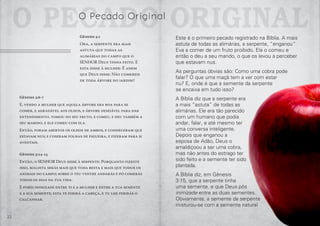 22 23
Gênesis 3:6-7
E, vendo a mulher que aquela árvore era boa para se
comer, e agradável aos olhos, e árvore desejável para dar
entendimento, tomou do seu fruto, e comeu, e deu também a
seu marido, e ele comeu com ela.
Então, foram abertos os olhos de ambos, e conheceram que
estavam nus; e coseram folhas de figueira, e fizeram para si
aventais.
Gênesis 3:14-15
Então, o SENHOR Deus disse à serpente: Porquanto fizeste
isso, maldita serás mais que toda besta e mais que todos os
animais do campo; sobre o teu ventre andarás e pó comerás
todos os dias da tua vida.
E porei inimizade entre ti e a mulher e entre a tua semente
e a sua semente; esta te ferirá a cabeça, e tu lhe ferirás o
calcanhar.
Este é o primeiro pecado registrado na Bíblia. A mais
astuta de todas as alimárias, a serpente, “enganou”
Eva a comer de um fruto proibido. Ela o comeu e
então o deu a seu marido, o que os levou a perceber
que estavam nus.
As perguntas óbvias são: Como uma cobra pode
falar? O que uma maçã tem a ver com estar
nu? E, onde é que a semente da serpente
se encaixa em tudo isso?
A Bíblia diz que a serpente era
a mais “astuta” de todas as
alimárias. Ele era tão parecido
com um humano que podia
andar, falar, e até mesmo ter
uma conversa inteligente.
Depois que enganou a
esposa de Adão, Deus o
amaldiçoou a ser uma cobra,
mas não antes do estrago ter
sido feito e a semente ter sido
plantada.
A Bíblia diz, em Gênesis
3:15, que a serpente tinha
uma semente, e que Deus pôs
inimizade entre as duas sementes.
Obviamente, a semente da serpente
misturou-se com a semente natural
O Pecado OriginalO Pecado Original
Gênesis 3:1
Ora, a serpente era mais
astuta que todas as
alimárias do campo que o
SENHOR Deus tinha feito. E
esta disse à mulher: É assim
que Deus disse: Não comereis
de toda árvore do jardim?
 