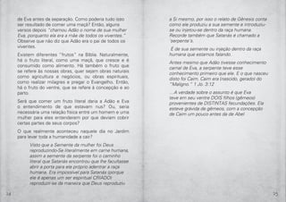 24 25
a Si mesmo, por isso o relato de Gênesis conta
como ele produziu a sua semente e introduziu-
se ou injetou-se dentro da raça humana.
Recorde também que Satanás é chamado a
‘serpente’s.
É de sua semente ou injeção dentro da raça
humana que estamos falando.
Antes mesmo que Adão tivesse conhecimento
carnal de Eva, a serpente teve esse
conhecimento primeiro que ele. E o que nasceu
disto foi Caim. Caim era (nascido, gerado) do
“Maligno.” 1 Jo. 3:12
…A verdade sobre o assunto é que Eva
teve em seu ventre DOIS filhos (gêmeos)
provenientes de DISTINTAS fecundações. Ela
esteve grávida de gêmeos, com a concepção
de Caim um pouco antes da de Abel
de Eva antes da separação. Como poderia tudo isso
ser resultado de comer uma maçã? Então, alguns
versos depois “chamou Adão o nome de sua mulher
Eva, porquanto ela era a mãe de todos os viventes.”
Observe que não diz que Adão era o pai de todos os
viventes.
Existem diferentes “frutos” na Bíblia. Naturalmente,
há o fruto literal, como uma maçã, que cresce e é
consumido como alimento. Há também o fruto que
se refere às nossas obras, quer sejam obras naturais
como agricultura e negócios, ou obras espirituais,
como realizar milagres e pregar o Evangelho. Então,
há o fruto do ventre, que se refere à concepção e ao
parto.
Será que comer um fruto literal daria a Adão e Eva
o entendimento de que estavam nus? Ou, seria
necessária uma relação física entre um homem e uma
mulher para eles entenderem por que deviam cobrir
certas partes de seus corpos?
O que realmente aconteceu naquele dia no Jardim
para levar toda a humanidade a cair?
Visto que a Semente da mulher foi Deus
reproduzindo-Se literalmente em carne humana,
assim a semente da serpente foi o caminho
literal que Satanás encontrou que lhe facultasse
abrir a porta para ele próprio adentrar a raça
humana. Era impossível para Satanás (porque
ele é apenas um ser espiritual CRIADO)
reproduzir-se da maneira que Deus reproduziu
 