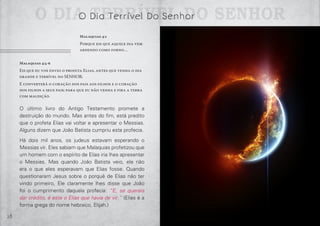 28 29
O Dia Terrível Do SenhorO Dia Terrível Do Senhor
Malaquias 4:1
Porque eis que aquele dia vem
ardendo como forno…
Malaquias 4:5-6
Eis que eu vos envio o profeta Elias, antes que venha o dia
grande e terrível do SENHOR;
E converterá o coração dos pais aos filhos e o coração
dos filhos a seus pais; para que eu não venha e fira a terra
com maldição.
O último livro do Antigo Testamento promete a
destruição do mundo. Mas antes do fim, está predito
que o profeta Elias vai voltar e apresentar o Messias.
Alguns dizem que João Batista cumpriu esta profecia.
Há dois mil anos, os judeus estavam esperando o
Messias vir. Eles sabiam que Malaquias profetizou que
um homem com o espírito de Elias iria lhes apresentar
o Messias. Mas quando João Batista veio, ele não
era o que eles esperavam que Elias fosse. Quando
questionaram Jesus sobre o porquê de Elias não ter
vindo primeiro, Ele claramente lhes disse que João
foi o cumprimento daquela profecia: “E, se quereis
dar crédito, é este o Elias que havia de vir.” (Elias é a
forma grega do nome hebraico, Elijah.)
 