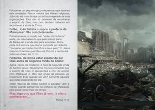 30 31
Foi apenas um pequeno grupo de pessoas que recebeu
esta revelação. Para a maioria dos líderes religiosos,
João não era mais do que um crítico exagerado de suas
organizações. Eles não só deixaram de reconhecer
o espírito de Elias, mas pior, também falharam em
reconhecer a Vinda de Cristo.
Então, João Batista cumpriu a profecia de
Malaquias? Não completamente.
Primeiramente, o mundo não “ardeu como forno”
ainda, por isso sabemos que pelo menos parte
de Malaquias 4 ainda está para acontecer. Outra
parte da Escritura que não foi cumprida por João foi
“converter o coração dos filhos a seus pais.” E, Jesus
mesmo profetizou que Elias virá (futuro) e restaurará
todas as coisas. (Mt 17:11)
Portanto, devemos estar esperando por
Elias antes da Segunda Vinda de Cristo!
Agora, neste dia moderno, é hora da Segunda Vinda
do Senhor Jesus. Novamente, foi-nos prometido que
o espírito de Elias O apresentará a nós, de acordo
com Malaquias 4. Mas que grupo de pessoas vai
reconhecer Elias quando ele vier? Somente aqueles
que estão esperando por ele.
Estas Palavras de nosso Senhor e Salvador vêm à
mente quando pensamos na profecia de Malaquias
para estas horas finais do tempo:
Mas digo-vos que Elias já veio, e não o
conheceram...
Mateus 17:12
 