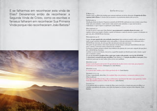 32 33
Referências
II Reis 2:15
Vendo-o, pois, os filhos dos profetas que estavam defronte em Jericó, disseram: O espírito de Elias
repousa sobre Eliseu. E vieram-lhe ao encontro e se prostraram diante dele em terra.
Isaías 40:3-4
Voz do que clama no deserto: Preparai o caminho do SENHOR; endireitai no ermo vereda a nosso Deus.
Todo vale será exaltado, e todo monte e todo outeiro serão abatidos; e o que está torcido se
endireitará, e o que é áspero se aplainará. [João Batista]
Malaquias 3:1
Eis que eu envio o meu anjo [João Batista], que preparará o caminho diante de mim; e, de
repente, virá ao seu templo o Senhor, a quem vós buscais, o anjo do concerto, a quem vós desejais; eis
que vem, diz o SENHOR dos Exércitos.
Malaquias 4:1-6
Porque eis que aquele dia vem ardendo como forno [não aconteceu ainda]; todos os soberbos e
todos os que cometem impiedade serão como palha; e o dia que está para vir os abrasará, diz o
SENHOR dos Exércitos, de sorte que lhes não deixará nem raiz nem ramo.
Mas para vós que temeis o meu nome nascerá o sol da justiça e salvação trará debaixo das suas
asas; e saireis e crescereis como os bezerros do cevadouro.
E pisareis os ímpios, porque se farão cinza debaixo das plantas de vossos pés, naquele dia que farei,
diz o SENHOR dos Exércitos.
Lembrai-vos da Lei de Moisés, meu servo, a qual lhe mandei em Horebe para todo o Israel, a qual
são os estatutos e juízos.
Eis que eu vos envio o profeta Elias, antes que venha o dia grande e terrível do SENHOR;
E converterá o coração dos pais aos filhos [João Batista], e o coração dos filhos a seus pais [Elias
moderno]; para que eu não venha e fira a terra com maldição.
Mateus 11:10
Porque é este de quem está escrito: Eis que diante da tua face envio o meu anjo, que preparará
diante de ti o teu caminho. [Malaquias 3:1, João Batista]
Mateus 11:14
E, se quereis dar crédito, é este o Elias que havia de vir. [João Batista]
Mateus 17:11-12
E Jesus, respondendo, disse-lhes: Em verdade Elias virá primeiro e restaurará todas as coisas.
[Elias moderno]
Mas digo-vos que Elias já veio, e não o conheceram, mas fizeram-lhe tudo o que quiseram. Assim
farão eles também padecer o Filho do Homem. [João Batista]
Lucas 1:17
E irá adiante dele no espírito e virtude de Elias, para converter o coração dos pais aos filhos e os
rebeldes, à prudência dos justos, com o fim de preparar ao Senhor um povo bem disposto. [João
Batista]
E se falharmos em reconhecer esta vinda de
Elias? Deixaremos então de reconhecer a
Segunda Vinda de Cristo, como os escribas e
fariseus falharam em reconhecer Sua Primeira
Vinda porque não reconheceram João Batista?
 
