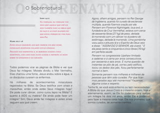 2 3
Agora, olhem amigos, pensem no Rei George
da Inglaterra, quando foi curado de esclerose
múltipla, quando fizemos oração por ele.
Pensem em Florence Nightingale, (sua avó, a
fundadora da Cruz Vermelha), estava com cerca
de sessenta libras [27 kg] de peso, deitada
lá morrendo com um câncer no duodeno do
estômago, deitada lá morrendo. Uma pombinha
voou para o arbusto lá e o Espírito de Deus veio
e disse: “ASSIM DIZ O SENHOR, ela viverá.” E
ela pesa cento e cinquenta e cinco libras [70 kg]
em perfeita saúde.
Pensem no congressista Upshaw limitado
a cadeiras e à cama por anos consecutivos,
por sessenta e seis anos. E numa questão de
instantes se pôs de pé, correu pelo edifício,
tocou os dedos dos pés, ficou perfeitamente
normal e bem.
Somente pensem nos milhares e milhares de
pessoas que têm sido curadas. Por que ficar-
mos parados aqui até morrermos? Façamos
alguma coisa a respeito.
Tenha fé, se você está enfermo ou tem necessidades.
A Bíblia diz que Jesus Cristo é o mesmo ontem, hoje e
eternamente, assim, se Ele foi poderoso para realizar
um milagre há dois mil anos, então Ele é poderoso
para fazer a mesma coisa hoje. Ele nos prometeu que
somos curados, se somente crermos.
John 14:12
Na verdade, na verdade vos
digo que aquele que crê em
mim também fará as obras que
eu faço e as fará maiores do
que estas, porque eu vou para
meu Pai.
Todos podemos virar as páginas da Bíblia e ver que
Deus faz milagres: Moisés dividiu o Mar Vermelho,
Elias chamou uma fome, Jesus andou sobre a água, e
os discípulos curaram os enfermos.
Há milhares de acontecimentos miraculosos
registrados na Bíblia. Se Deus testifica com sinais e
maravilhas, então onde estão Seus milagres hoje?
Ele pode curar câncer, como curou lepra na Bíblia? E
quanto à AIDS ou malária? Ele ainda pode fazer um
milagre? Sim, Deus ainda faz milagres e estes sinais
seguem aos que creem.
O SobrenaturalO Sobrenatural
Mark 16:17-18
Estes sinais seguirão aos que crerem: em meu nome,
expulsafã demônios; falarão novas línguas;
Pegarão nas serpentes; e, se beberem alguma coisa
mortífera, não lhes fará dano algum; e imporão as mãos
sobre os engermos e os curarão.
 