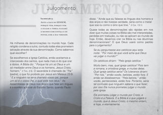 8 9
Salmos 96:13
Ante a face do SENHOR,
porque vem, porque vem
a julgar a terra; julgará
o mundo com justiça e os
povos, com a sua verdade.
Há milhares de denominações no mundo hoje. Cada
religião condena a outra, contudo todas elas prometem
salvação através da sua denominação. Como sabemos
qual escolher?
Se escolhemos a Igreja Católica, então aceitamos a
intercessão dos santos, que nada mais é do que orar
a ídolos. A Bíblia diz: “Porque há um só Deus e um
só mediador entre Deus e os homens, Jesus Cristo,
homem,” (I Tim. 2:5). O sacerdote é chamado de “Pai”
[padre], o que foi proibido por Jesus em Mateus 23:9:
“E a ninguém na terra chameis vosso pai, porque
um só é o vosso Pai, o qual está nos céus.” As
Assembleias de Deus nos dizem que falar em línguas
é a evidência inicial do Espírito Santo, quando Paulo
julgamentoJulgamento
disse: “Ainda que eu falasse as línguas dos homens e
dos anjos e não tivesse caridade, seria como o metal
que soa ou como o sino que tine.” (I Cor. 13:1)
Quase todas as denominações são rápidas em nos
dizer que muitas coisas na Bíblia são mal interpretadas,
perdidas em tradução, ou não se aplicam ao mundo de
hoje. Então, devemos crer na Bíblia ou nas doutrinas
denominacionais? O que Deus usará como padrão
para o julgamento?
Se eu perguntasse aos católicos aqui esta
noite: “Por meio de que você acha que Deus
vai julgar o mundo?”
Os católicos diriam: “Pela igreja católica.”
Muito bem, mas, qual igreja católica? Pois tem
a romana, a ortodoxa grega, e muitas delas.
Qual igreja católica seria? Os luteranos diriam:
“Por nós,” então vocês, batistas, estão fora. E
então se disséssemos: “Pela batista,” então
vocês, pentecostais, estão fora. Portanto, seria
tal confusão que ninguém saberia o que fazer;
por isso Ele nunca prometeu julgar o mundo
pela igreja.
Ele prometeu julgar o mundo por Cristo, e
Cristo é a Palavra. E a Bíblia é o que julgará o
mundo, que é Jesus Cristo, o mesmo ontem,
e hoje, e eternamente.
 