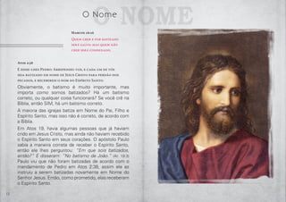 12
Atos 2:38
E disse-lhes Pedro: Arrependei-vos, e cada um de vós
seja batizado em nome de Jesus Cristo para perdão dos
pecados, e recebereis o dom do Espírito Santo.
Obviamente, o batismo é muito importante, mas
importa como somos batizados? Há um batismo
correto, ou qualquer coisa funcionará? Se você crê na
Bíblia, então SIM, há um batismo correto.
A maioria das igrejas batiza em Nome do Pai, Filho e
Espírito Santo, mas isso não é correto, de acordo com
a Bíblia.
Em Atos 19, havia algumas pessoas que já haviam
crido em Jesus Cristo, mas ainda não haviam recebido
o Espírito Santo em seus corações. O apóstolo Paulo
sabia a maneira correta de receber o Espírito Santo,
então ele lhes perguntou: “Em que sois batizados,
então?” E disseram: “No batismo de João.” (At. 19:3)
Paulo viu que não foram batizadas de acordo com o
mandamento de Pedro em Atos 2:38, assim ele as
instruiu a serem batizadas novamente em Nome do
Senhor Jesus. Então, como prometido, elas receberam
o Espírito Santo.
o NomeO Nome
Marcos 16:16
Quem crer e for batizado
será salvo; mas quem não
crer será condenado.
 