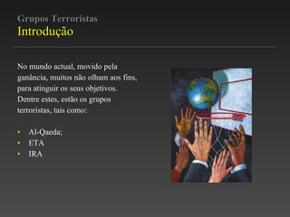 Grupos Terroristas Introdução No mundo actual, movido pela  ganância, muitos não olham aos fins,  para atinguir os seus objetivos.  Dentre estes, estão os grupos  terroristas, tais como: Al-Qaeda; ETA IRA 