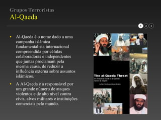 Grupos Terroristas Al-Qaeda Al-Qaeda é o nome dado a uma campanha islâmica fundamentalista internacional compreendida por células colaboradoras e independentes que juntas proclamam pela mesma causa, de reduzir a influência externa sobre assuntos islâmicos. A Al-Qaeda é a responsável por um grande número de ataques violentos e de alto nível contra civis, alvos militares e instituições comerciais pelo mundo. 1 2 3 