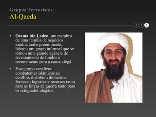 Grupos Terroristas Al-Qaeda Osama bin Laden , um membro de uma família de negócios saudita árabe proeminente, liderou um grupo informal que se tornou uma grande agência de levantamento de fundos e recrutamento para a causa afegã. Esse grupo canalizou combatentes islâmicos ao conflito, distribuiu dinheiro e forneceu logística e recursos tanto para as forças de guerra tanto para os refugiados afegãos. 1 2 3 