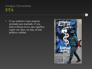 Grupos Terroristas ETA O seu símbolo é uma serpente enrolada num machado. O seu lema é  Bietan jarrai , que significa  seguir nas duas , ou seja, na luta política e militar. 1 2 