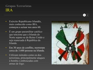 Grupos Terroristas IRA Exército Republicano Irlandês, mais conhecido como IRA,  começou a actuar nos anos 60. É um grupo paramilitar católico que tenciona que a Irlanda do Norte separe-se do Reino Unido e seja reanexada à República da Irlanda. Em 30 anos de conflito, morreram cerca de 3.600 pessoas na Irlanda. Utilizam métodos como os dos terroristas, principalmente ataques à bomba e emboscadas com armas de fogo.  1 2 