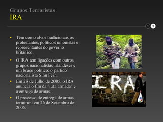 Grupos Terroristas IRA Têm como alvos tradicionais os protestantes, políticos unionistas e representantes do governo britânico. O IRA tem ligações com outros grupos nacionalistas irlandeses e um braço político: o partido nacionalista Sinn Fein. Em 28 de Julho de 2005, o IRA anuncia o fim da "luta armada" e a entrega de armas. O processo de entrega de armas terminou em 26 de Setembro de 2005. 1 2 