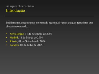 Ataques Terroristas Introdução Infelizmente, encontramos no passado recente, diversos ataques terroristas que chocaram o mundo. Nova Iorque , 11 de Setembro de 2001 Madrid , 11 de Março de 2004 Rússia , 01 de Setembro de 2004 Londres , 07 de Julho de 2005 