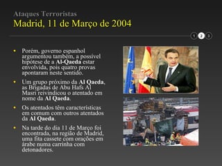 Ataques Terroristas Madrid, 11 de Março de 2004 Porém, governo espanhol argumentou também, a possível hipótese de a  Al-Qaeda  estar envolvida, pois quatro provas apontaram neste sentido. Um grupo próximo da  Al Qaeda , as Brigadas de Abu Hafs Al Masri reivindicou o atentado em nome da  Al Qaeda . Os atentados têm características em comum com outros atentados da  Al Qaeda . Na tarde do dia 11 de Março foi encontrada, na região de Madrid, uma fita cassete com orações em árabe numa carrinha com detonadores. 1 2 3 
