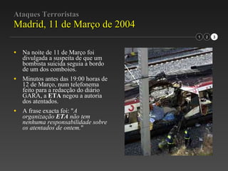 Ataques Terroristas Madrid, 11 de Março de 2004 Na noite de 11 de Março foi divulgada a suspeita de que um bombista suicida seguia a bordo de um dos comboios. Minutos antes das 19:00 horas de 12 de Março, num telefonema feito para a redacção do diário GARA, a  ETA  negou a autoria dos atentados. A frase exacta foi: " A organização  ETA  não tem nenhuma responsabilidade sobre os atentados de ontem. " 1 2 3 