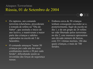 Ataques Terroristas Rússia, 01 de Setembro de 2004 Os raptores, um comando terrorista tchetcheno, procederam à tomada de reféns no "Dia do Saber", que assinala o início do ano lectivo, e mantiveram a maior parte das crianças e adultos capturados na escola até 3 de Setembro. O comando ameaçou "matar 50 crianças por cada um dos seus combatentes morto e 20 por cada ferido", dificultando assim as investidas das forças de segurança russas. Embora cerca de 50 crianças tenham conseguido esconder-se e, posteriormente, fugir da escola no dia 1, e de um grupo de 26 reféns ter sido libertado pelos terroristas no dia 2, este massacre apresentou um elevado número de baixas, com 331 vítimas mortais, 186 das quais crianças, e mais de 700 feridos. 2 3 1 4 