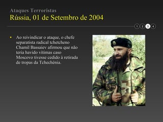 Ataques Terroristas Rússia, 01 de Setembro de 2004 Ao reivindicar o ataque, o chefe separatista radical tchetcheno Chamil Bassaiev afirmou que não teria havido vítimas caso Moscovo tivesse cedido à retirada de tropas da Tchechénia. 2 3 1 4 