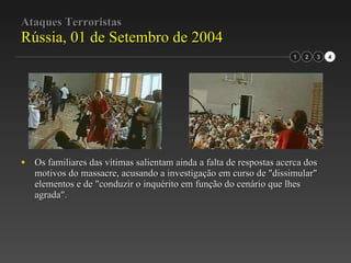 Ataques Terroristas Rússia, 01 de Setembro de 2004 Os familiares das vítimas salientam ainda a falta de respostas acerca dos motivos do massacre, acusando a investigação em curso de "dissimular" elementos e de "conduzir o inquérito em função do cenário que lhes agrada". 2 3 1 4 