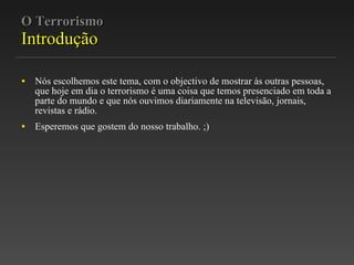 O Terrorismo Introdução Nós escolhemos este tema, com o objectivo de mostrar às outras pessoas, que hoje em dia o terrorismo é uma coisa que temos presenciado em toda a parte do mundo e que nós ouvimos diariamente na televisão, jornais, revistas e rádio. Esperemos que gostem do nosso trabalho. ;) 