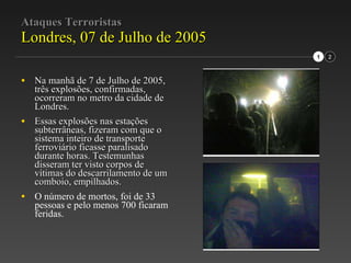 Ataques Terroristas Londres, 07 de Julho de 2005 Na manhã de 7 de Julho de 2005, três explosões, confirmadas, ocorreram no metro da cidade de Londres. Essas explosões nas estações subterrâneas, fizeram com que o sistema inteiro de transporte ferroviário ficasse paralisado durante horas. Testemunhas disseram ter visto corpos de vítimas do descarrilamento de um comboio, empilhados. O número de mortos, foi de 33 pessoas e pelo menos 700 ficaram feridas. 1 2 