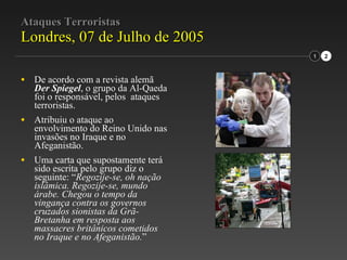 Ataques Terroristas Londres, 07 de Julho de 2005 De acordo com a revista alemã  Der Spiegel , o grupo da Al-Qaeda foi o responsável, pelos  ataques terroristas. Atribuiu o ataque ao envolvimento do Reino Unido nas invasões no Iraque e no Afeganistão. Uma carta que supostamente terá sido escrita pelo grupo diz o seguinte: “ Regozije-se, oh nação islâmica. Regozije-se, mundo árabe. Chegou o tempo da vingança contra os governos cruzados sionistas da Grã-Bretanha em resposta aos massacres britânicos cometidos no Iraque e no Afeganistão. ” 1 2 
