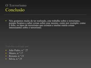 O Terrorismo Conclusão Nós gostamos muito de ter realizado, este trabalho sobre o terrorismo, porque ficamos a saber coisas sobre esse mesmo, como por exemplo: como é feito, os tipos de terrorismo que existem e muitas outras coisas interessantes sobre o terrorismo. Trabalho realizado por: João Pedro, n.º  27 Mauro, n.º 17 Roxana, n.º 23 Sílvia, n.º 25 