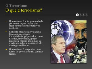 O Terrorismo O que é terrorismo? O terrorismo é a forma escolhida por certas organizações para alcançarem os seus objectivos políticos. Consiste em actos de violência física ou psicológica imprevisíveis, perpetrados contra Estados, indivíduos, grupos precisos e massas anónimas, de modo a instalar um ambiente de  medo generalizado. O terrorismo é, na prática, uma forma de guerra que não conhece regras. 3 1 4 
