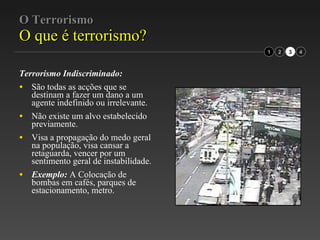 O Terrorismo O que é terrorismo? Terrorismo Indiscriminado: São todas as acções que se destinam a fazer um dano a um agente indefinido ou irrelevante.  Não existe um alvo estabelecido previamente.  Visa a propagação do medo geral na população, visa cansar a retaguarda, vencer por um sentimento geral de instabilidade.  Exemplo:  A Colocação de bombas em cafés, parques de estacionamento, metro. 2 3 1 4 