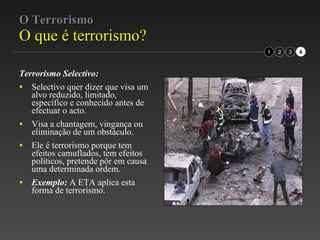 O Terrorismo O que é terrorismo? Terrorismo Selectivo:   Selectivo quer dizer que visa um alvo reduzido, limitado, específico e conhecido antes de efectuar o acto. Visa a chantagem, vingança ou eliminação de um obstáculo. Ele é terrorismo porque tem efeitos camuflados, tem efeitos políticos, pretende pôr em causa uma determinada ordem. Exemplo:  A ETA aplica esta forma de terrorismo. 2 3 1 4 