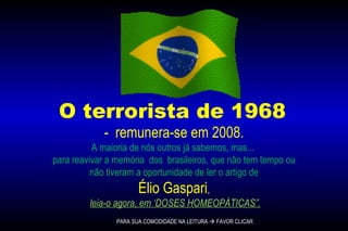 O terrorista de 1968  -  remunera-se em 2008.  A maioria de nós outros já sabemos, mas...  para reavivar a memória  dos  brasileiros, que não tem tempo ou não tiveram a oportunidade de ler o artigo de  Élio Gaspari , leia-o agora, em ‘DOSES HOMEOPÁTICAS”. PARA SUA COMODIDADE NA LEITURA    FAVOR CLICAR 
