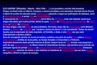ELIO GASPARI [Wikipédia] – Nápolis – Itália (1944 - ), é um jornalista e escritor ítalo-brasileiro.
Chegou ao Brasil ainda na infância. Começou a carreira jornalística num semanário chamado Novos Rumos,
e depois foi auxiliar do colunista social Ibrahim Sued, passando a seguir por publicações de destaque, como
o Diário de São Paulo, a revista Veja e o Jornal do Brasil.
É comentarista do jornal Folha de São Paulo, jornal diário de São Paulo, onde está radicado, tendo seus
artigos difundidos para outros jornais, dentre os quais O Globo do Rio de Janeiro, Correio do Povo de Porto
Alegre e O POVO de Fortaleza.
Em seus artigos, trata com ironia as personalidades. Para tanto, lança mão de personagens como Madame
Natasha, professora de português que "condena a tortura do idioma" e vive concedendo "bolsas de estudo"
àqueles que se expressam de modo empolado. Já Eremildo, o idiota, é uma sátira aos que usam
indevidamente o dinheiro público.
Dono de consagrada carreira no mundo jornalístico, publicou uma série de quatro livros sobre a ditadura
militar brasileira, dividida em duas partes, as Ilusões Armadas e O Sacerdote e o Feiticeiro.
Importante documento deste período histórico do Brasil, Gaspari havia em 1984 iniciado suas pesquisas a
partir de uma bolsa de estudos no Wilson Center for International Scholars, cuja temática seria centrada nas
principais figuras do período ditatorial: os generais Ernesto Geisel e Golbery do Couto e Silva. Embasado
em documentos pessoais de ambos, a obra deslinda os bastidores do regime militar que por duas décadas
mergulhou o Brasil no regime de exceção.
 