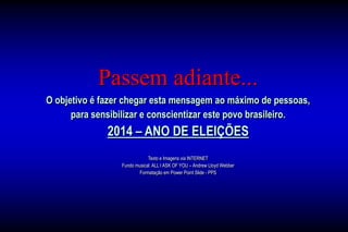 Passem adiante...
O objetivo é fazer chegar esta mensagem ao máximo de pessoas,
para sensibilizar e conscientizar este povo brasileiro.
2014 – ANO DE ELEIÇÕES
Texto e Imagens via INTERNET
Fundo musical: ALL I ASK OF YOU – Andrew Lloyd Webber
Formatação em Power Point Slide - PPS
 