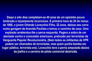 Daqui a oito dias completam-se 40 anos de um episódio pouco
lembrado e injustamente inconcluso. À primeira hora de 20 de março
de 1968, o jovem Orlando Lovecchio Filho, 22 anos, deixou seu carro
numa garagem da Avenida Paulista e tomou o caminho de casa. Uma
explosão arrebentou-lhe a perna esquerda. Pegara a sobra de um
atentado contra o consulado americano, praticado por terroristas da
Vanguarda Popular Revolucionária. (Nem todos os militantes da VPR
podem ser chamados de terroristas, mas quem punha bomba em
lugar público, terrorista era). Lovecchio teve a perna amputada abaixo
do joelho e a carreira de piloto comercial destruída.
 