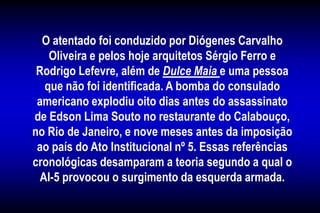 O atentado foi conduzido por Diógenes Carvalho
Oliveira e pelos hoje arquitetos Sérgio Ferro e
Rodrigo Lefevre, além de Dulce Maia e uma pessoa
que não foi identificada. A bomba do consulado
americano explodiu oito dias antes do assassinato
de Edson Lima Souto no restaurante do Calabouço,
no Rio de Janeiro, e nove meses antes da imposição
ao país do Ato Institucional nº 5. Essas referências
cronológicas desamparam a teoria segundo a qual o
AI-5 provocou o surgimento da esquerda armada.
 