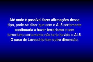 Até onde é possível fazer afirmações desse
tipo, pode-se dizer que sem o AI-5 certamente
continuaria a haver terrorismo e sem
terrorismo certamente não teria havido o AI-5.
O caso de Lovecchio tem outra dimensão.
 