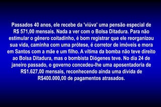 Passados 40 anos, ele recebe da 'viúva' uma pensão especial de
R$ 571,00 mensais. Nada a ver com o Bolsa Ditadura. Para não
estimular o gênero coitadinho, é bom registrar que ele reorganizou
sua vida, caminha com uma prótese, é corretor de imóveis e mora
em Santos com a mãe e um filho. A vítima da bomba não teve direito
ao Bolsa Ditadura, mas o bombista Diógenes teve. No dia 24 de
janeiro passado, o governo concedeu-lhe uma aposentadoria de
R$1.627,00 mensais, reconhecendo ainda uma dívida de
R$400.000,00 de pagamentos atrasados.
 