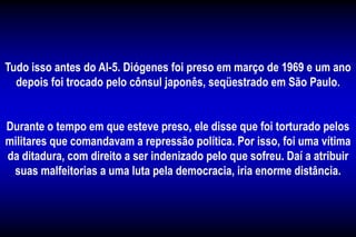 Tudo isso antes do AI-5. Diógenes foi preso em março de 1969 e um ano
depois foi trocado pelo cônsul japonês, seqüestrado em São Paulo.
Durante o tempo em que esteve preso, ele disse que foi torturado pelos
militares que comandavam a repressão política. Por isso, foi uma vítima
da ditadura, com direito a ser indenizado pelo que sofreu. Daí a atribuir
suas malfeitorias a uma luta pela democracia, iria enorme distância.
 