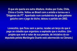 O que ele queria era outra ditadura. Andou por Cuba, Chile,
China e Coréia. Voltou ao Brasil com a anistia e tornou-se o
'Diógenes do PT'. Apanhado num contubérnio do grão-petismo
gaúcho com o jogo do bicho, deixou o partido em 2002.
Lovecchio, que ficou sem a perna, recebe um terço do que é
pago ao cidadão que organizou a explosão que o mutilou. (Um
projeto que revê o valor de sua pensão, de iniciativa da ex-
deputada petista Mariângela Duarte está adormecido na Câmara.)
 