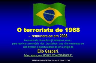 O terrorista de 1968
- remunera-se em 2008.
A maioria de nós outros já sabemos, mas...
para reavivar a memória dos brasileiros, que não tem tempo ou
não tiveram a oportunidade de ler o artigo de
Élio Gaspari,
leia-o agora, em ‘DOSES HOMEOPÁTICAS”.
PARA SUA COMODIDADE NA LEITURA  FAVOR CLICAR
 