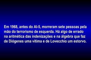 Em 1968, antes do AI-5, morreram sete pessoas pela
mão do terrorismo de esquerda. Há algo de errado
na aritmética das indenizações e na álgebra que faz
de Diógenes uma vítima e de Lovecchio um estorvo.
 
 