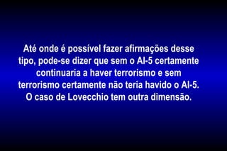 Até onde é possível fazer afirmações desse
tipo, pode-se dizer que sem o AI-5 certamente
continuaria a haver terrorismo e sem
terrorismo certamente não teria havido o AI-5.
O caso de Lovecchio tem outra dimensão.
 