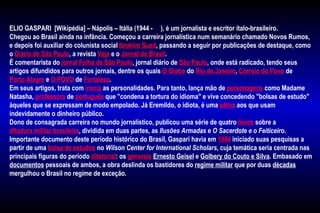 ELIO GASPARI [Wikipédia] – Nápolis – Itália (1944 - ), é um jornalista e escritor ítalo-brasileiro.
Chegou ao Brasil ainda na infância. Começou a carreira jornalística num semanário chamado Novos Rumos,
e depois foi auxiliar do colunista social Ibrahim Sued, passando a seguir por publicações de destaque, como
o Diário de São Paulo, a revista Veja e o Jornal do Brasil.
É comentarista do jornal Folha de São Paulo, jornal diário de São Paulo, onde está radicado, tendo seus
artigos difundidos para outros jornais, dentre os quais O Globo do Rio de Janeiro, Correio do Povo de
Porto Alegre e O POVO de Fortaleza.
Em seus artigos, trata com ironia as personalidades. Para tanto, lança mão de personagens como Madame
Natasha, professora de português que "condena a tortura do idioma" e vive concedendo "bolsas de estudo"
àqueles que se expressam de modo empolado. Já Eremildo, o idiota, é uma sátira aos que usam
indevidamente o dinheiro público.
Dono de consagrada carreira no mundo jornalístico, publicou uma série de quatro livros sobre a
ditadura militar brasileira, dividida em duas partes, as Ilusões Armadas e O Sacerdote e o Feiticeiro.
Importante documento deste período histórico do Brasil, Gaspari havia em 1984 iniciado suas pesquisas a
partir de uma bolsa de estudos no Wilson Center for International Scholars, cuja temática seria centrada nas
principais figuras do período ditatorial: os generais Ernesto Geisel e Golbery do Couto e Silva. Embasado em
documentos pessoais de ambos, a obra deslinda os bastidores do regime militar que por duas décadas
mergulhou o Brasil no regime de exceção.
 
 