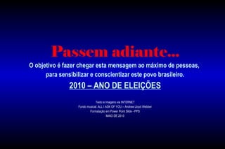 Passem adiante...
O objetivo é fazer chegar esta mensagem ao máximo de pessoas,
para sensibilizar e conscientizar este povo brasileiro.
2010 – ANO DE ELEIÇÕES
Texto e Imagens via INTERNET
Fundo musical: ALL I ASK OF YOU – Andrew Lloyd Webber
Formatação em Power Point Slide - PPS
MAIO DE 2010
 