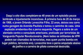  
Daqui a oito dias completam-se 40 anos de um episódio pouco
lembrado e injustamente inconcluso. À primeira hora de 20 de março
de 1968, o jovem Orlando Lovecchio Filho, 22 anos, deixou seu carro
numa garagem da Avenida Paulista e tomou o caminho de casa. Uma
explosão arrebentou-lhe a perna esquerda. Pegara a sobra de um
atentado contra o consulado americano, praticado por terroristas da
Vanguarda Popular Revolucionária. (Nem todos os militantes da VPR
podem ser chamados de terroristas, mas quem punha bomba em
lugar público, terrorista era). Lovecchio teve a perna amputada abaixo
do joelho e a carreira de piloto comercial destruída.
 