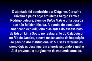 O atentado foi conduzido por Diógenes Carvalho
Oliveira e pelos hoje arquitetos Sérgio Ferro e
Rodrigo Lefevre, além de Dulce Maia e uma pessoa
que não foi identificada. A bomba do consulado
americano explodiu oito dias antes do assassinato
de Edson Lima Souto no restaurante do Calabouço,
no Rio de Janeiro, e nove meses antes da imposição
ao país do Ato Institucional nº 5. Essas referências
cronológicas desamparam a teoria segundo a qual o
AI-5 provocou o surgimento da esquerda armada.
 