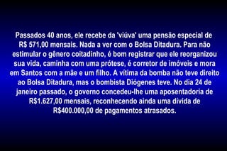 Passados 40 anos, ele recebe da 'viúva' uma pensão especial de
R$ 571,00 mensais. Nada a ver com o Bolsa Ditadura. Para não
estimular o gênero coitadinho, é bom registrar que ele reorganizou
sua vida, caminha com uma prótese, é corretor de imóveis e mora
em Santos com a mãe e um filho. A vítima da bomba não teve direito
ao Bolsa Ditadura, mas o bombista Diógenes teve. No dia 24 de
janeiro passado, o governo concedeu-lhe uma aposentadoria de
R$1.627,00 mensais, reconhecendo ainda uma dívida de
R$400.000,00 de pagamentos atrasados.
 