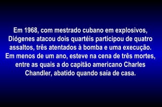 Em 1968, com mestrado cubano em explosivos,
Diógenes atacou dois quartéis participou de quatro
assaltos, três atentados à bomba e uma execução.
Em menos de um ano, esteve na cena de três mortes,
entre as quais a do capitão americano Charles
Chandler, abatido quando saía de casa.
 