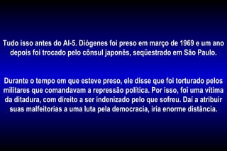 Tudo isso antes do AI-5. Diógenes foi preso em março de 1969 e um ano
depois foi trocado pelo cônsul japonês, seqüestrado em São Paulo.
Durante o tempo em que esteve preso, ele disse que foi torturado pelos
militares que comandavam a repressão política. Por isso, foi uma vítima
da ditadura, com direito a ser indenizado pelo que sofreu. Daí a atribuir
suas malfeitorias a uma luta pela democracia, iria enorme distância.
 